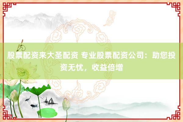 股票配资来大圣配资 专业股票配资公司：助您投资无忧，收益倍增