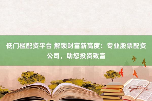 低门槛配资平台 解锁财富新高度：专业股票配资公司，助您投资致富