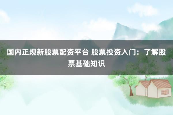 国内正规新股票配资平台 股票投资入门：了解股票基础知识
