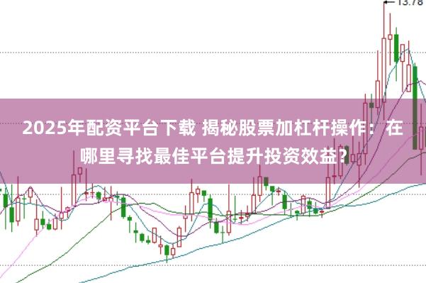 2025年配资平台下载 揭秘股票加杠杆操作：在哪里寻找最佳平台提升投资效益？