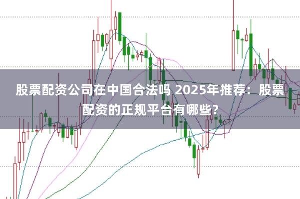 股票配资公司在中国合法吗 2025年推荐：股票配资的正规平台有哪些？