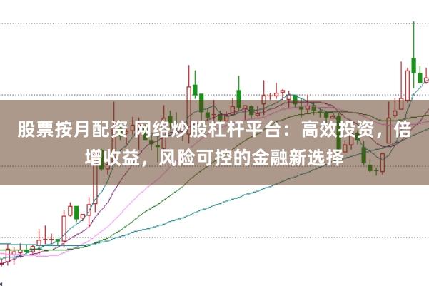 股票按月配资 网络炒股杠杆平台：高效投资，倍增收益，风险可控的金融新选择