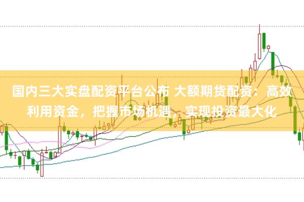 国内三大实盘配资平台公布 大额期货配资：高效利用资金，把握市场机遇，实现投资最大化