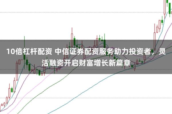 10倍杠杆配资 中信证券配资服务助力投资者，灵活融资开启财富增长新篇章