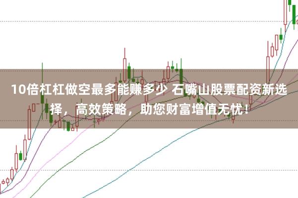 10倍杠杠做空最多能赚多少 石嘴山股票配资新选择，高效策略，助您财富增值无忧！