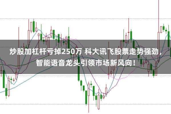 炒股加杠杆亏掉250万 科大讯飞股票走势强劲，智能语音龙头引领市场新风向！