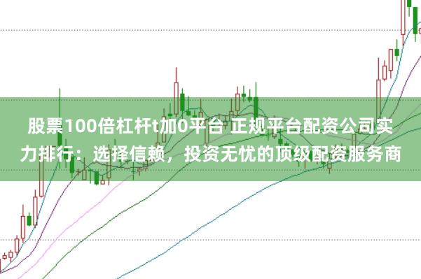 股票100倍杠杆t加0平台 正规平台配资公司实力排行：选择信赖，投资无忧的顶级配资服务商
