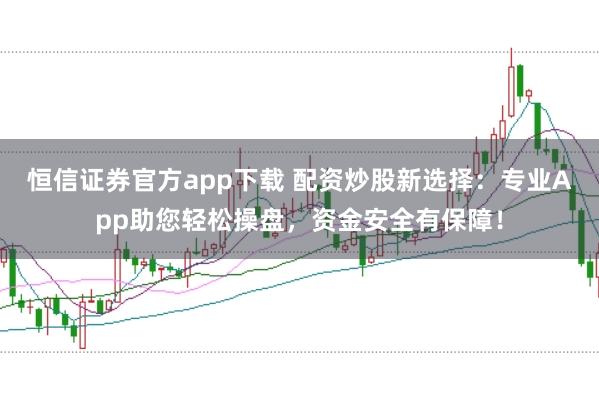 恒信证券官方app下载 配资炒股新选择：专业App助您轻松操盘，资金安全有保障！