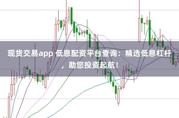 现货交易app 低息配资平台查询：精选低息杠杆，助您投资起航！