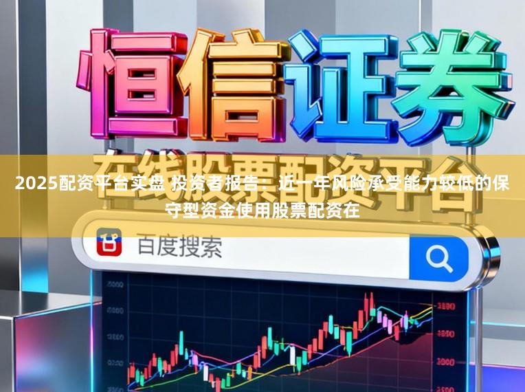 2025配资平台实盘 投资者报告：近一年风险承受能力较低的保守型资金使用股票配资在
