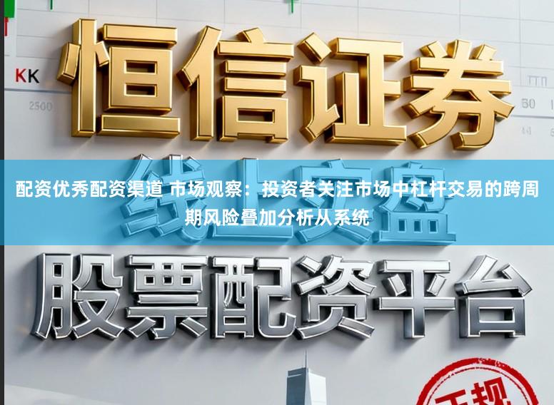 配资优秀配资渠道 市场观察：投资者关注市场中杠杆交易的跨周期风险叠加分析从系统