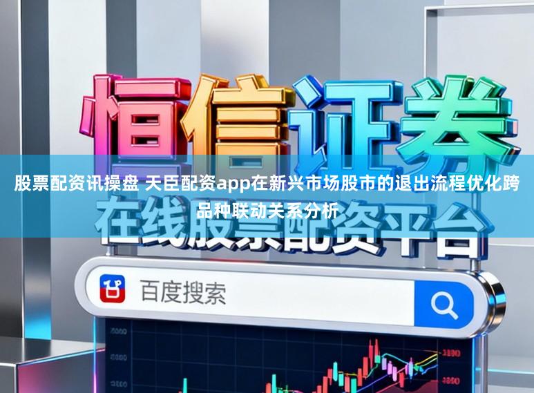 股票配资讯操盘 天臣配资app在新兴市场股市的退出流程优化跨品种联动关系分析