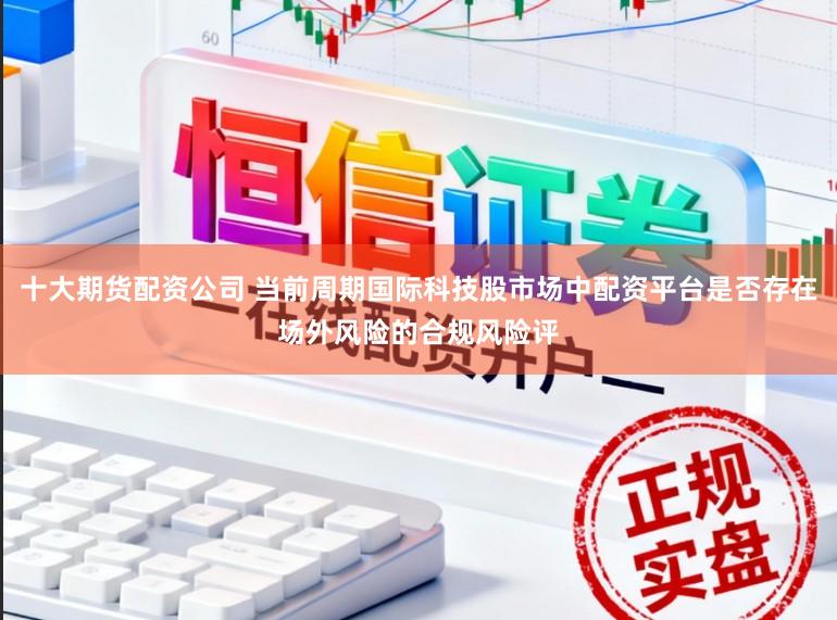 十大期货配资公司 当前周期国际科技股市场中配资平台是否存在场外风险的合规风险评