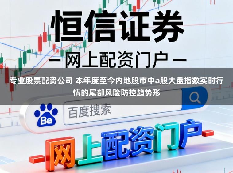 专业股票配资公司 本年度至今内地股市中a股大盘指数实时行情的尾部风险防控趋势形