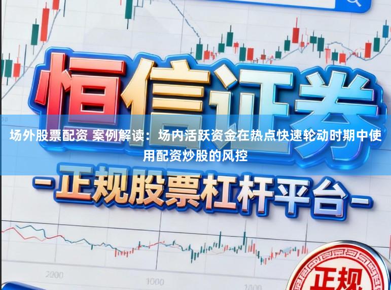 场外股票配资 案例解读：场内活跃资金在热点快速轮动时期中使用配资炒股的风控