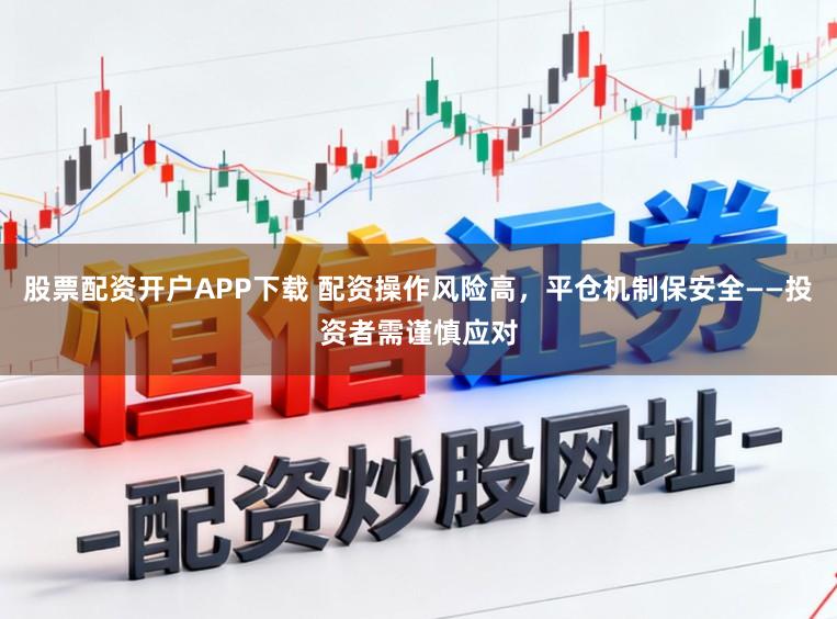 股票配资开户APP下载 配资操作风险高，平仓机制保安全——投资者需谨慎应对