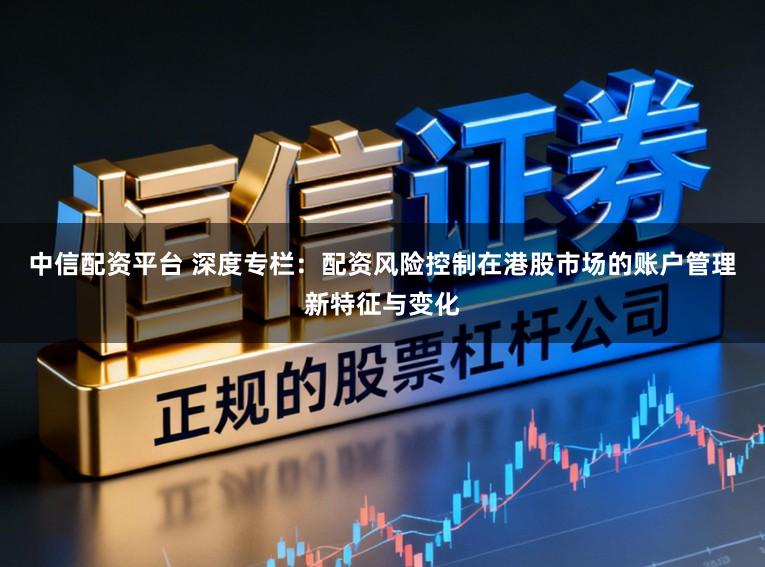 中信配资平台 深度专栏：配资风险控制在港股市场的账户管理新特征与变化