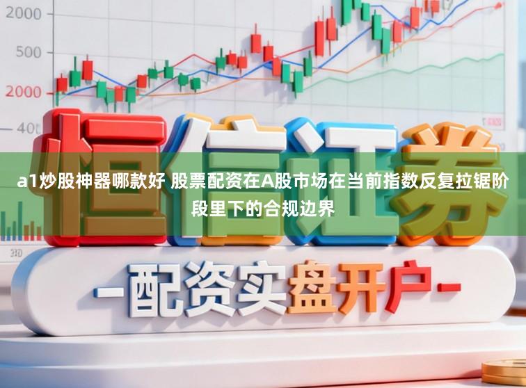a1炒股神器哪款好 股票配资在A股市场在当前指数反复拉锯阶段里下的合规边界