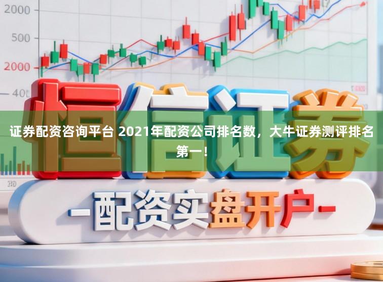 证券配资咨询平台 2021年配资公司排名数，大牛证券测评排名第一！